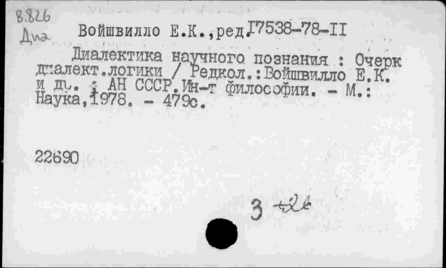 ﻿з.ш
д^ Войшвилло Е.К., ре д £7538-78-11
Диалектика научного познания : Очерк диалект. логики / Редкол.: Войшвилло Е. К. Наука,1978. 24?%/' «илосо«“и- “ “• =
22890